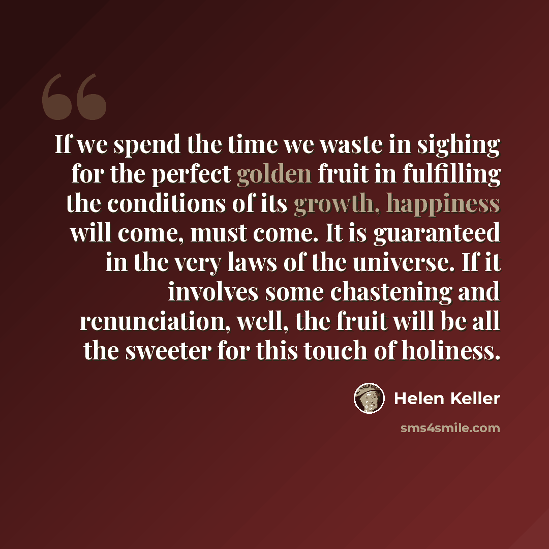 “If we spend the time we waste in sighing for the perfect golden fruit in fulfilling the conditions of its growth, happiness will come, must come. It is guaranteed in the very laws of the universe. If it involves some chastening and renunciation, well, the fruit will be all the sweeter for this…” quote by Helen Keller