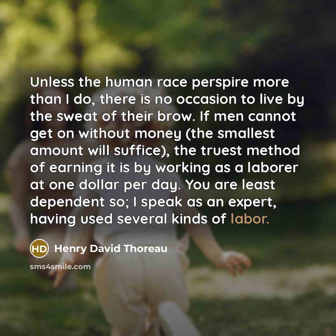 “Unless the human race perspire more than I do, there is no occasion to live by the sweat of their brow. If men cannot get on without money (the smallest amount will suffice), the truest method of earning it is by working as a laborer at one dollar per day. You are least dependent so; I speak as an…” quote by Henry David Thoreau