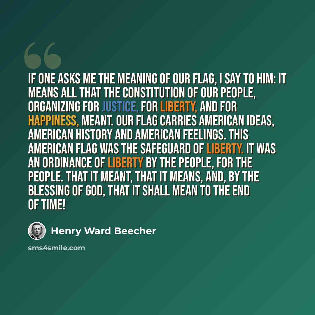 “If one asks me the meaning of our flag, I say to him: It means all that the Constitution of our people, organizing for justice, for liberty, and for happiness, meant. Our flag carries American ideas, American history and American feelings. This American flag was the safeguard of liberty. It was an…” quote by Henry Ward Beecher