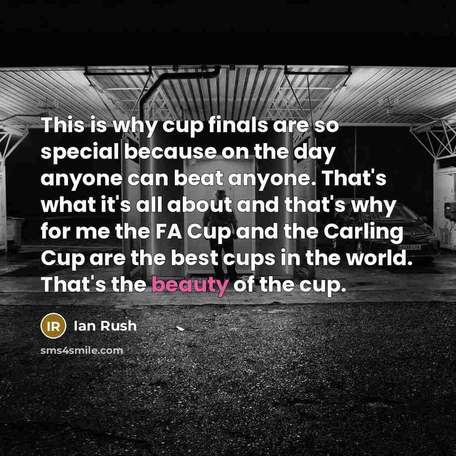 “This is why cup finals are so special because on the day anyone can beat anyone. That's what it's all about and that's why for me the FA Cup and the Carling Cup are the best cups in the world. That's the beauty of the cup.” quote by Ian Rush