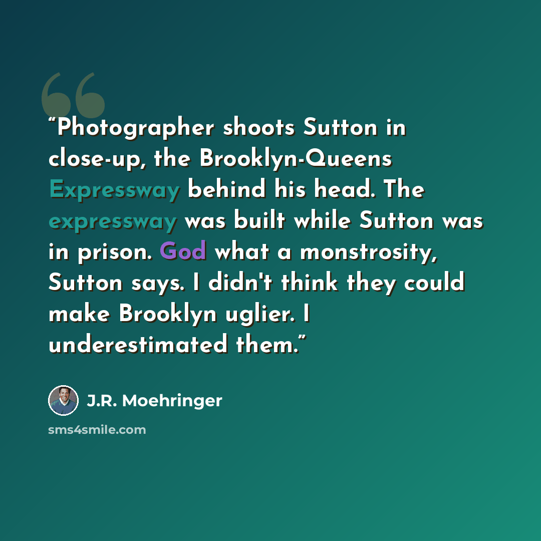 “Photographer shoots Sutton in close-up, the Brooklyn-Queens Expressway behind his head. The expressway was built while Sutton was in prison. God what a monstrosity, Sutton says. I didn't think they could make Brooklyn uglier. I underestimated them.” quote by J.R. Moehringer