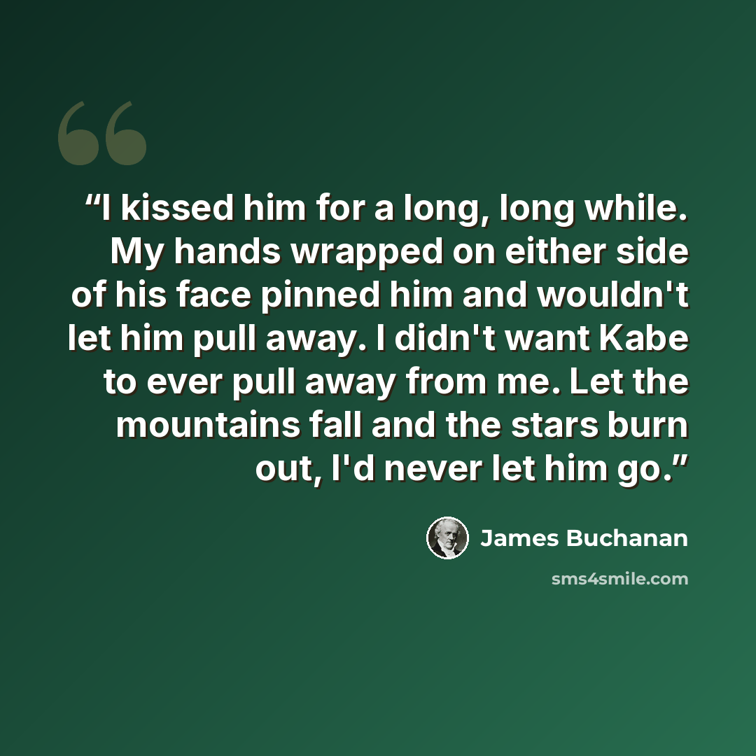 “I kissed him for a long, long while. My hands wrapped on either side of his face pinned him and wouldn't let him pull away. I didn't want Kabe to ever pull away from me. Let the mountains fall and the stars burn out, I'd never let him go.” quote by James Buchanan