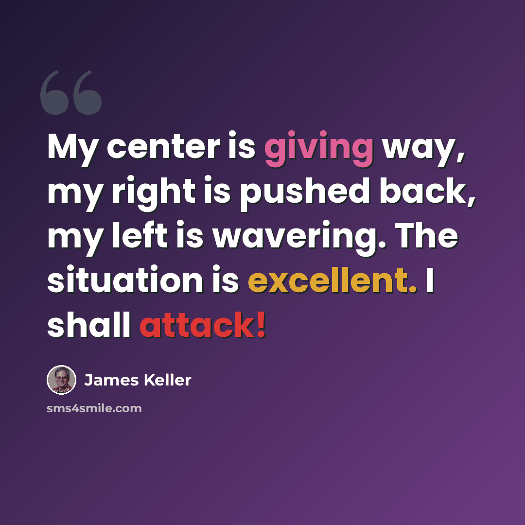 “My center is giving way, my right is pushed back, my left is wavering. The situation is excellent. I shall attack!” quote by James Keller