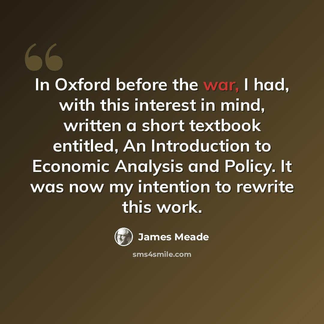 “In Oxford before the war, I had, with this interest in mind, written a short textbook entitled, An Introduction to Economic Analysis and Policy. It was now my intention to rewrite this work.” quote by James Meade