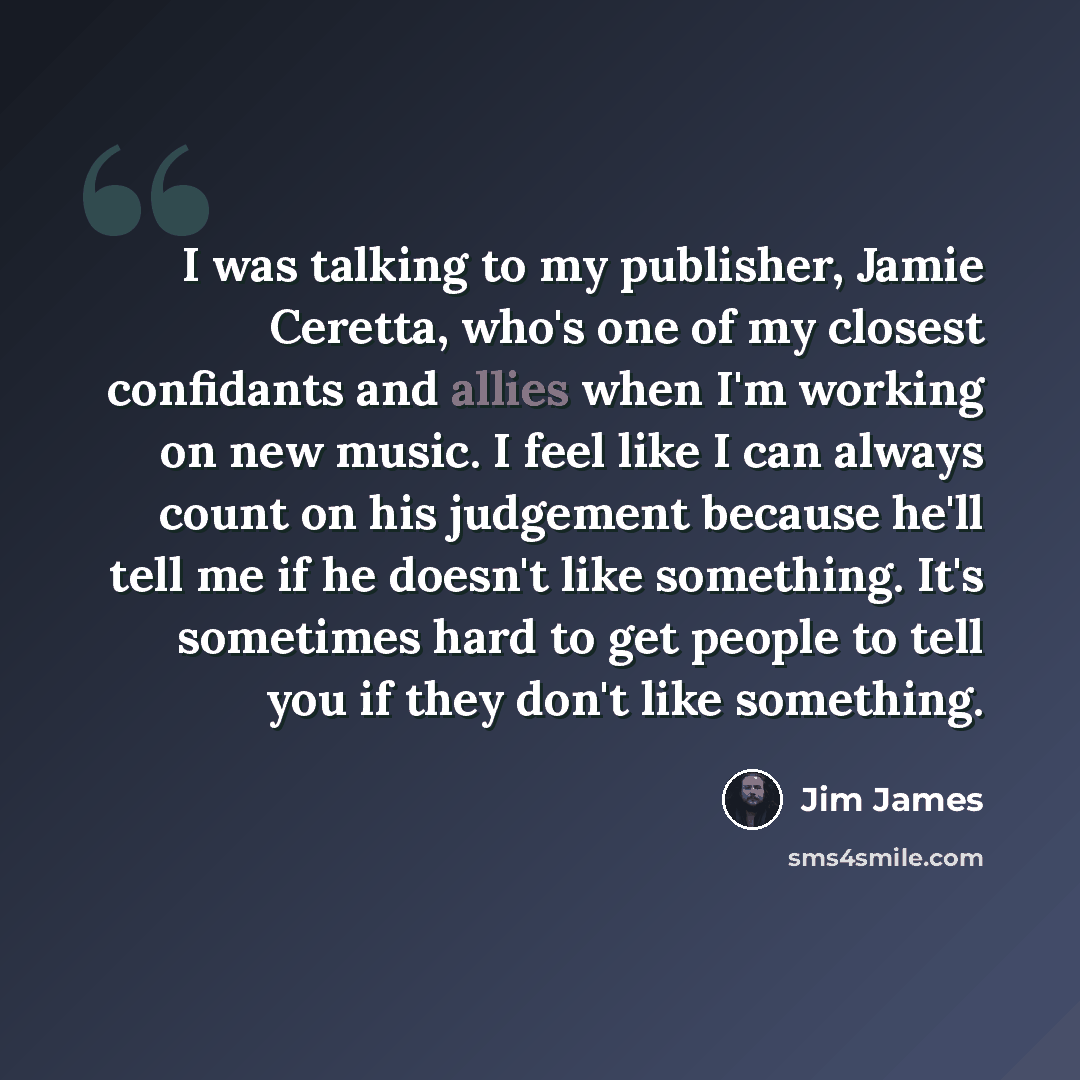 “I was talking to my publisher, Jamie Ceretta, who's one of my closest confidants and allies when I'm working on new music. I feel like I can always count on his judgement because he'll tell me if he doesn't like something. It's sometimes hard to get people to tell you if they don't like something.” quote by Jim James