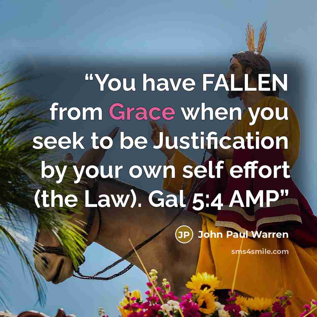 “You have FALLEN from Grace when you seek to be Justification by your own self effort (the Law). Gal 5:4 AMP” quote by John Paul Warren
