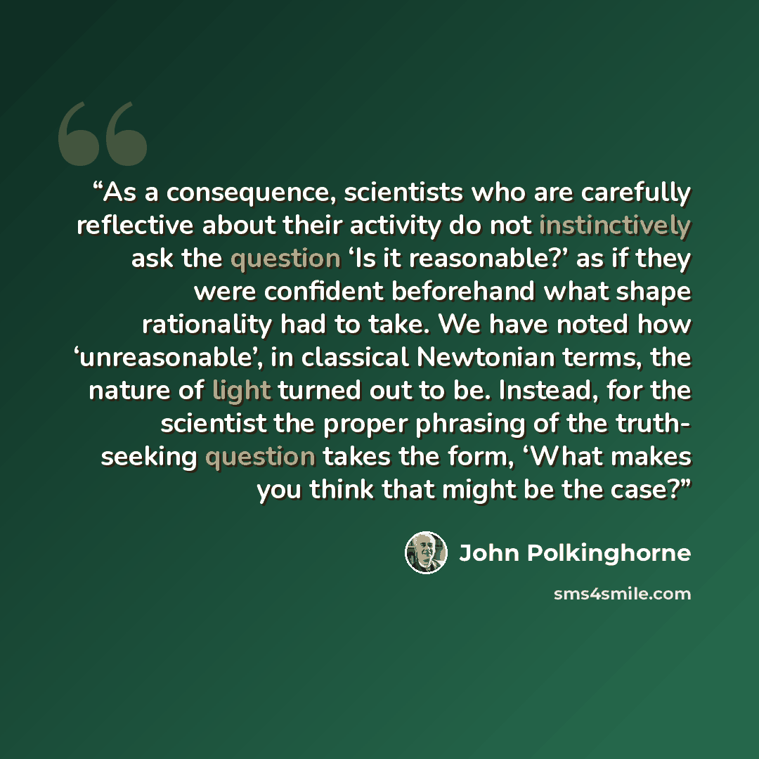 “As a consequence, scientists who are carefully reflective about their activity do not instinctively ask the question ‘Is it reasonable?’ as if they were confident beforehand what shape rationality had to take. We have noted how ‘unreasonable’, in classical Newtonian terms, the nature of light…” quote by John Polkinghorne