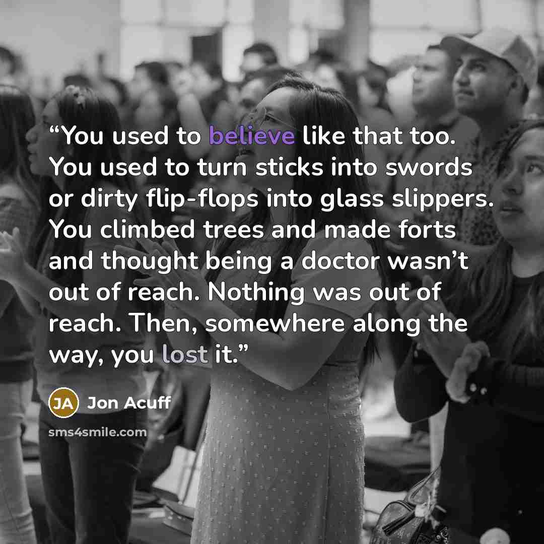 “You used to believe like that too. You used to turn sticks into swords or dirty flip-flops into glass slippers. You climbed trees and made forts and thought being a doctor wasn’t out of reach. Nothing was out of reach. Then, somewhere along the way, you lost it.” quote by Jon Acuff