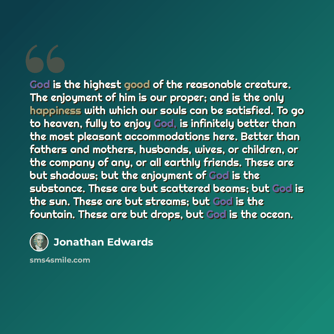 “God is the highest good of the reasonable creature. The enjoyment of him is our proper; and is the only happiness with which our souls can be satisfied. To go to heaven, fully to enjoy God, is infinitely better than the most pleasant accommodations here. Better than fathers and mothers, husbands…” quote by Jonathan Edwards