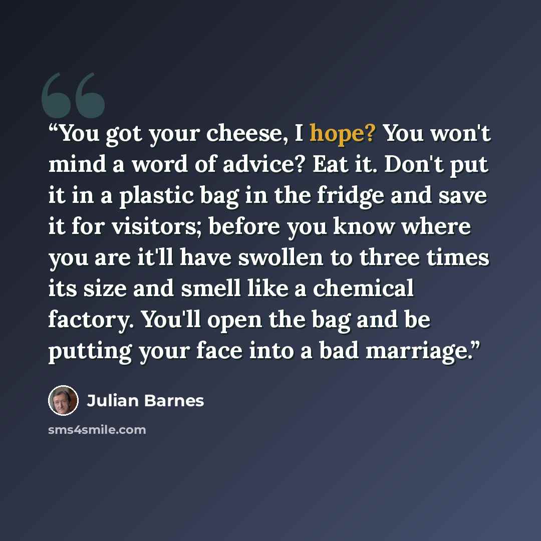 “You got your cheese, I hope? You won't mind a word of advice? Eat it. Don't put it in a plastic bag in the fridge and save it for visitors; before you know where you are it'll have swollen to three times its size and smell like a chemical factory. You'll open the bag and be putting your face into…” quote by Julian Barnes