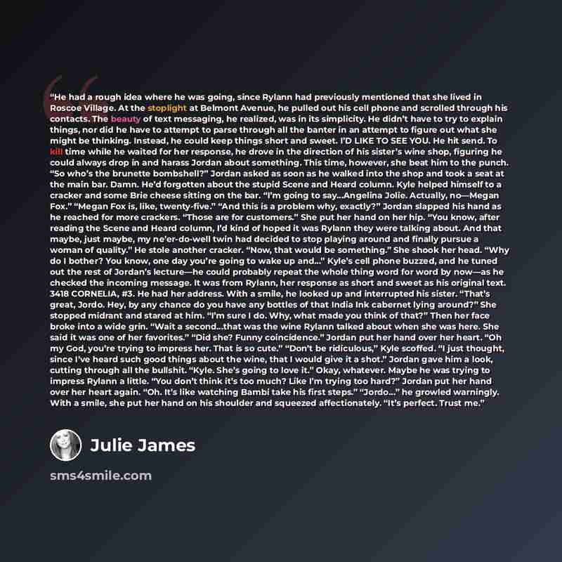 “He had a rough idea where he was going, since Rylann had previously mentioned that she lived in Roscoe Village. At the stoplight at Belmont Avenue, he pulled out his cell phone and scrolled through his contacts. The beauty of text messaging, he realized, was in its simplicity. He didn’t have to…” quote by Julie James