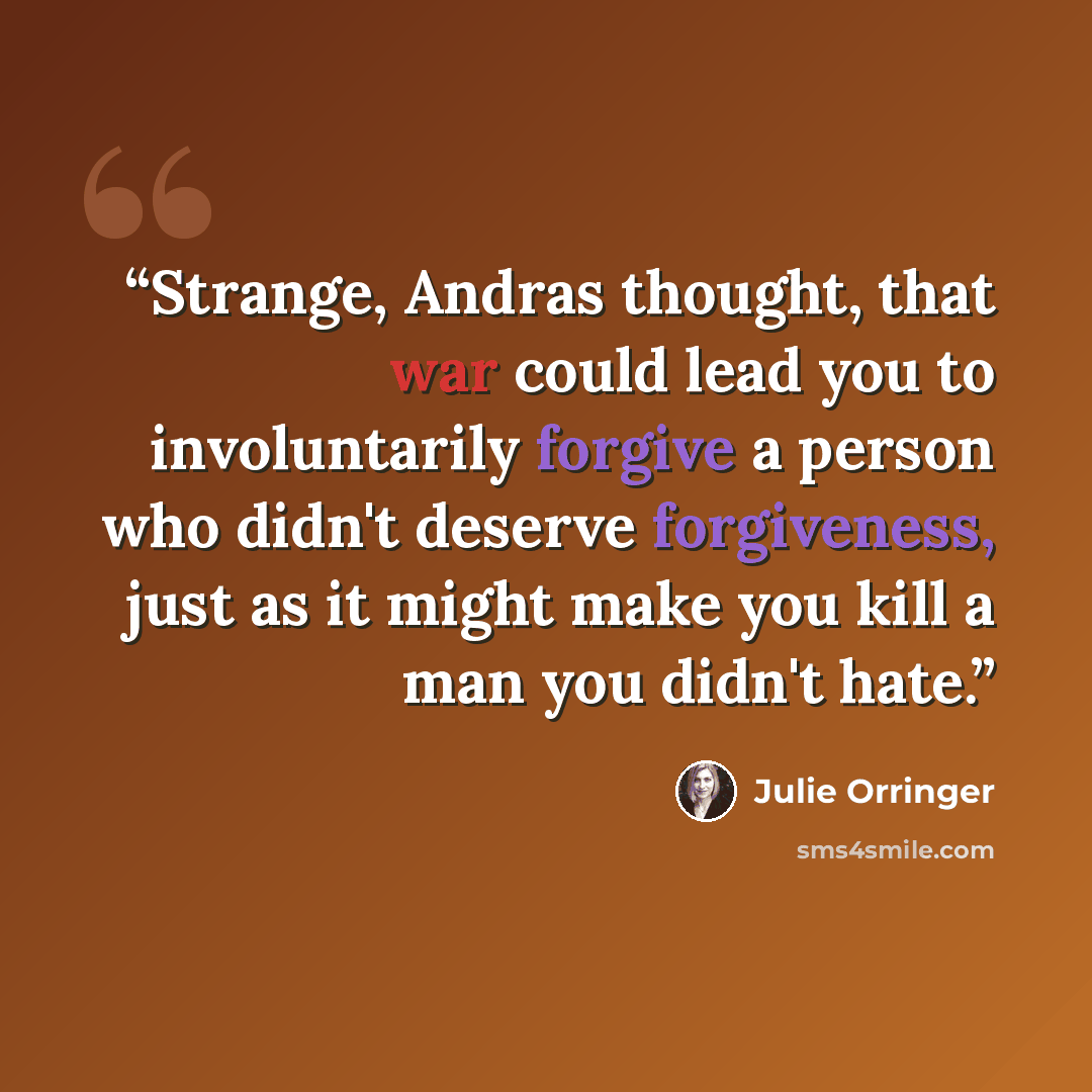 “Strange, Andras thought, that war could lead you to involuntarily forgive a person who didn't deserve forgiveness, just as it might make you kill a man you didn't hate.” quote by Julie Orringer