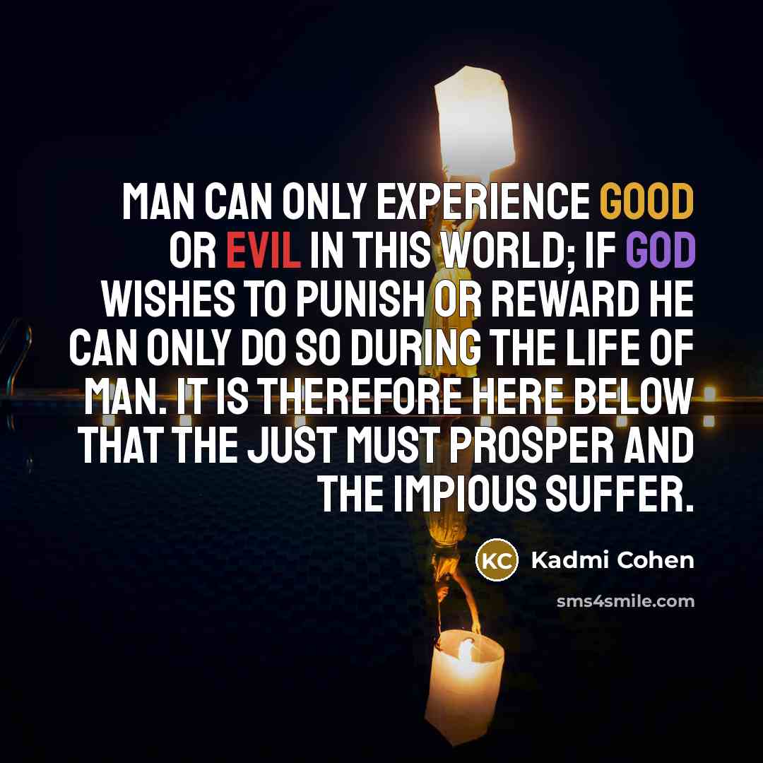 “Man can only experience good or evil in this world; if God wishes to punish or reward he can only do so during the life of man. it is therefore here below that the just must prosper and the impious suffer.” quote by Kadmi Cohen