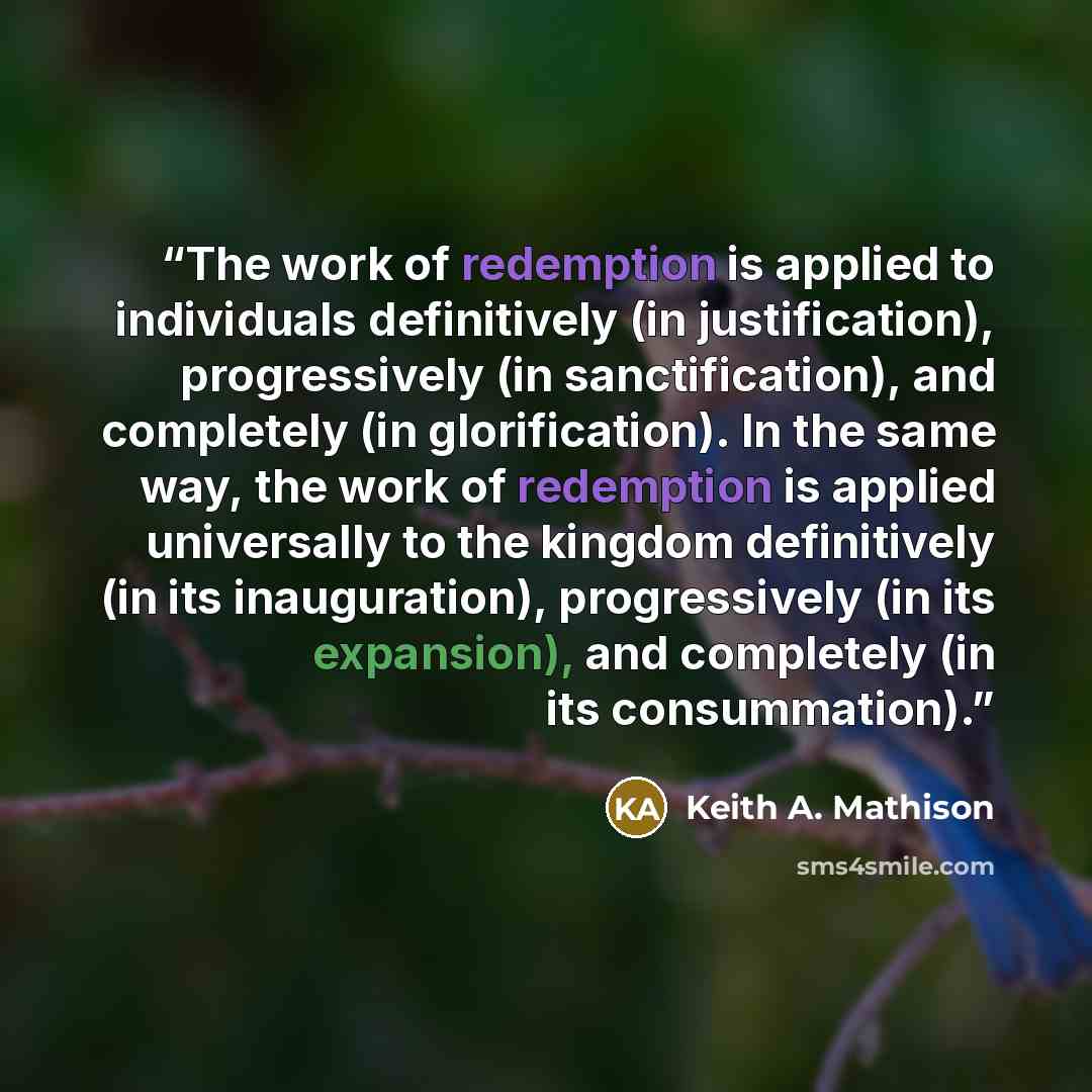 “The work of redemption is applied to individuals definitively (in justification), progressively (in sanctification), and completely (in glorification). In the same way, the work of redemption is applied universally to the kingdom definitively (in its inauguration), progressively (in its…” quote by Keith A. Mathison