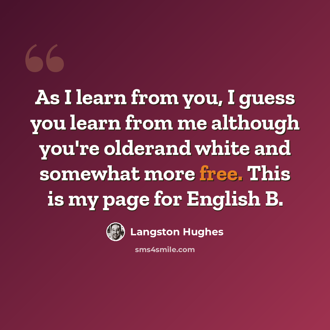 “As I learn from you, I guess you learn from me although you're olderand white and somewhat more free. This is my page for English B.” quote by Langston Hughes