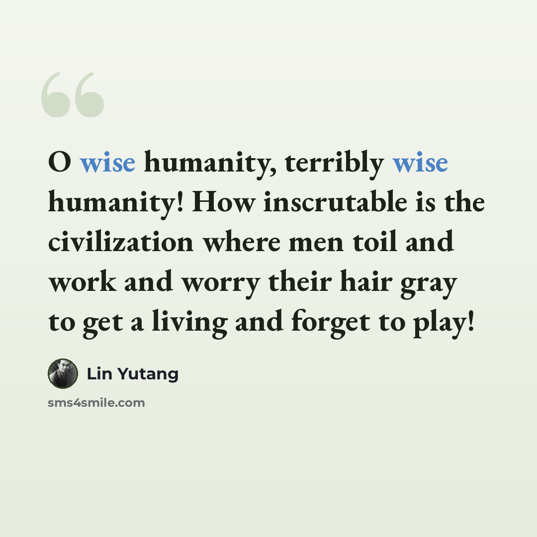 “O wise humanity, terribly wise humanity! How inscrutable is the civilization where men toil and work and worry their hair gray to get a living and forget to play!” quote by Lin Yutang