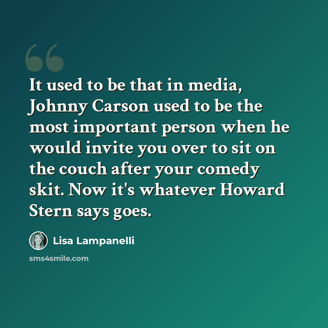 “It used to be that in media, Johnny Carson used to be the most important person when he would invite you over to sit on the couch after your comedy skit. Now it's whatever Howard Stern says goes.” quote by Lisa Lampanelli
