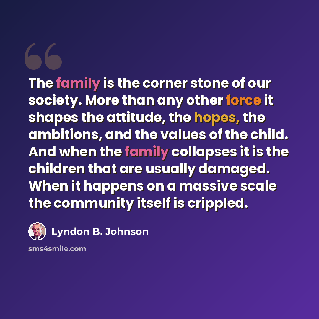 “The family is the corner stone of our society. More than any other force it shapes the attitude, the hopes, the ambitions, and the values of the child. And when the family collapses it is the children that are usually damaged. When it happens on a massive scale the community itself is crippled.” quote by Lyndon B. Johnson