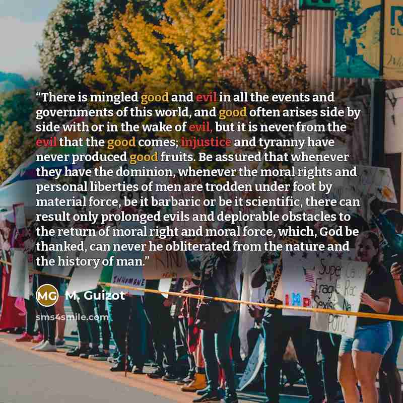 “There is mingled good and evil in all the events and governments of this world, and good often arises side by side with or in the wake of evil, but it is never from the evil that the good comes; injustice and tyranny have never produced good fruits. Be assured that whenever they have the dominion…” quote by M. Guizot