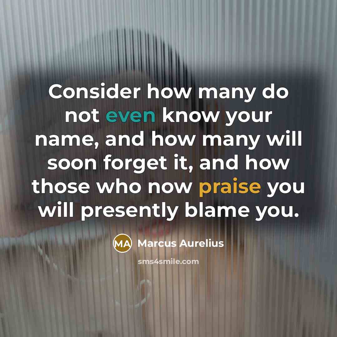 “Consider how many do not even know your name, and how many will soon forget it, and how those who now praise you will presently blame you.” quote by Marcus Aurelius