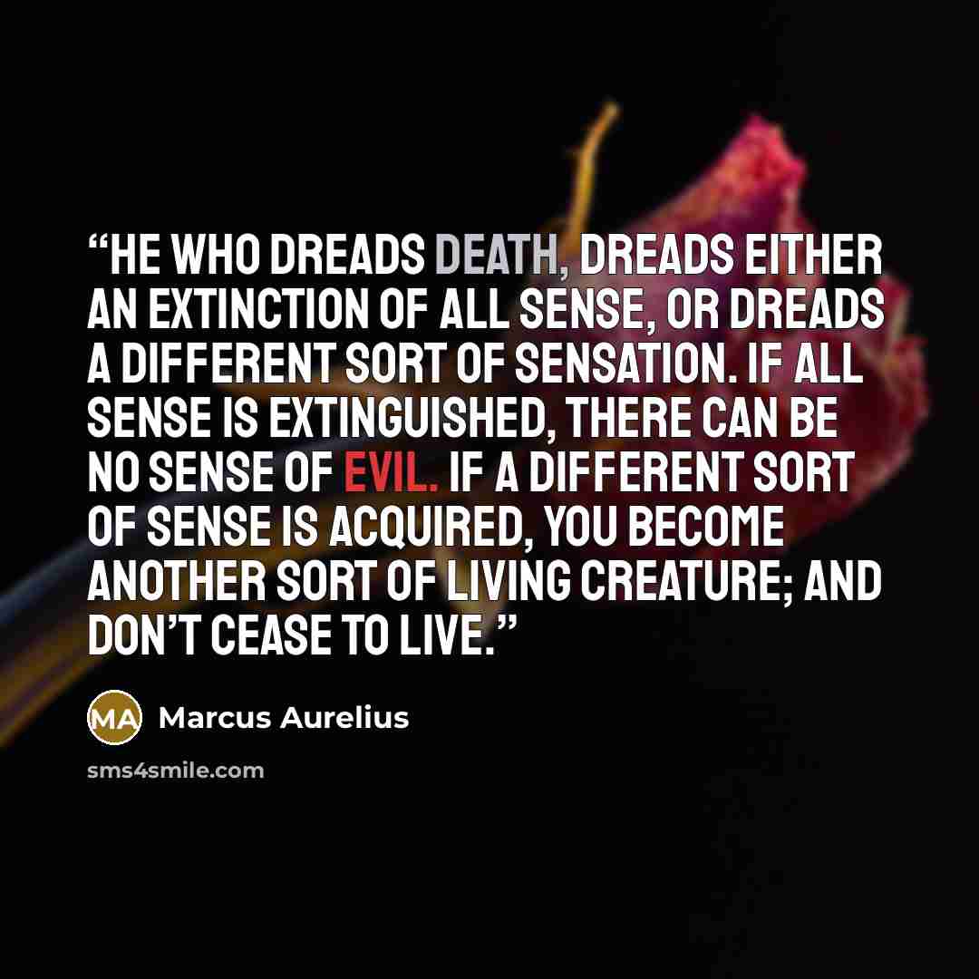 “He who dreads death, dreads either an extinction of all sense, or dreads a different sort of sensation. If all sense is extinguished, there can be no sense of evil. If a different sort of sense is acquired, you become another sort of living creature; and don’t cease to live.” quote by Marcus Aurelius