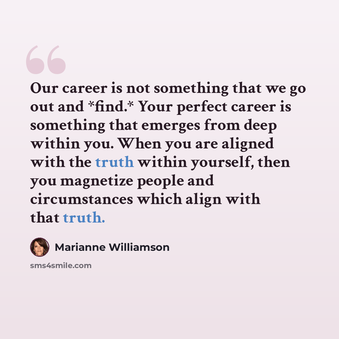“Our career is not something that we go out and *find.* Your perfect career is something that emerges from deep within you. When you are aligned with the truth within yourself, then you magnetize people and circumstances which align with that truth.” quote by Marianne Williamson