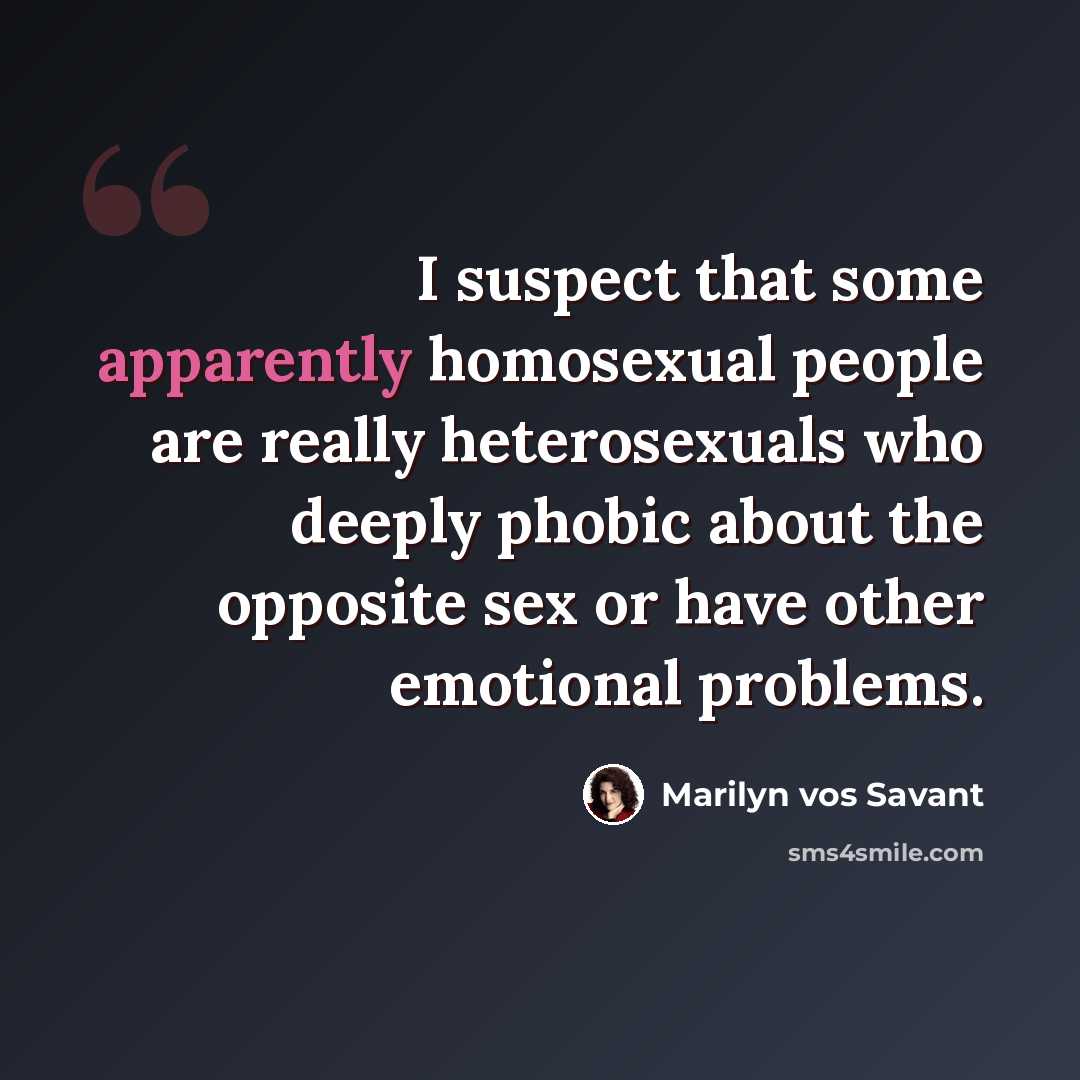 “I suspect that some apparently homosexual people are really heterosexuals who deeply phobic about the opposite sex or have other emotional problems.” quote by Marilyn vos Savant