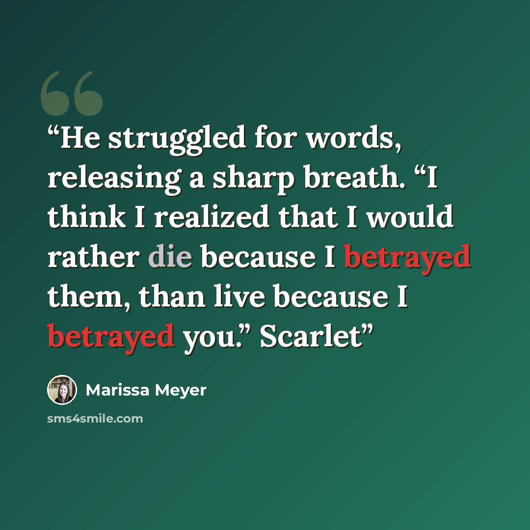 “He struggled for words, releasing a sharp breath. “I think I realized that I would rather die because I betrayed them, than live because I betrayed you.” Scarlet” quote by Marissa Meyer