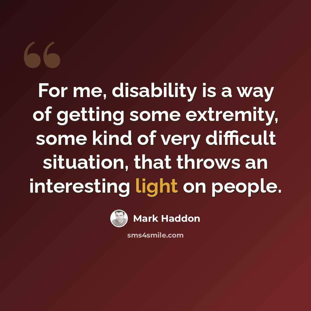 “For me, disability is a way of getting some extremity, some kind of very difficult situation, that throws an interesting light on people.” quote by Mark Haddon