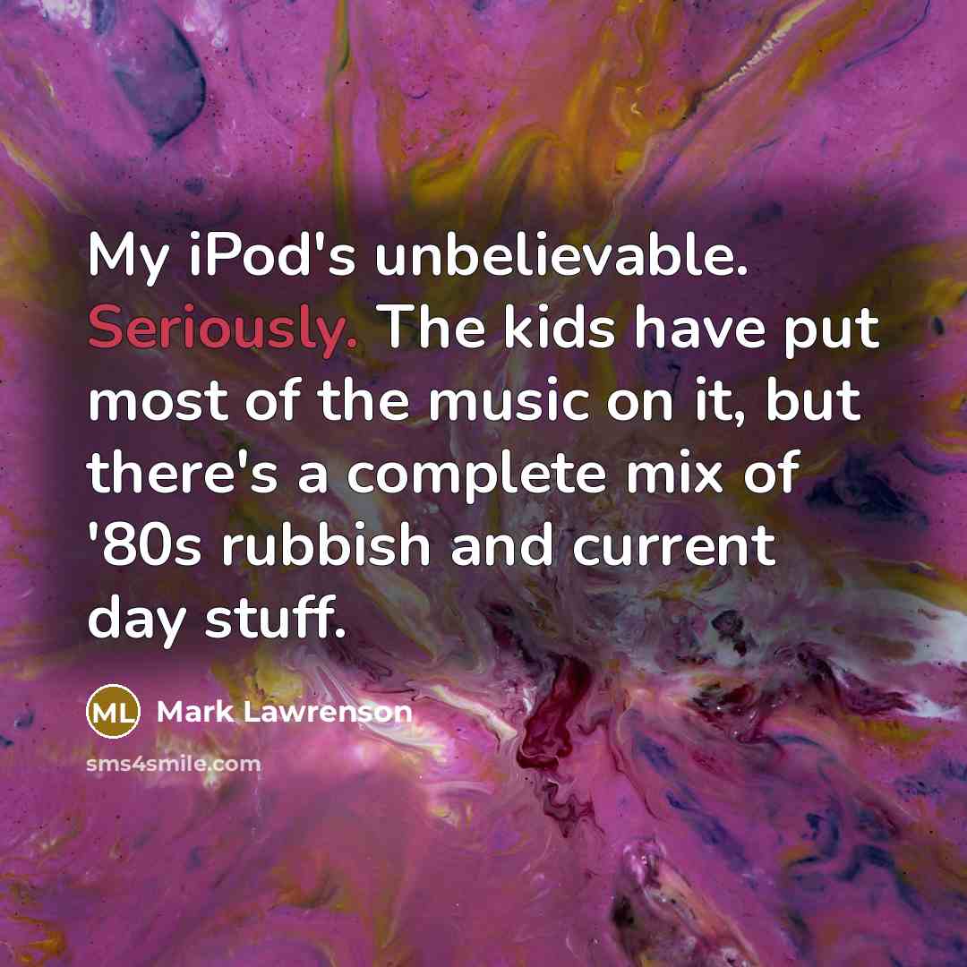 “My iPod's unbelievable. Seriously. The kids have put most of the music on it, but there's a complete mix of '80s rubbish and current day stuff.” quote by Mark Lawrenson