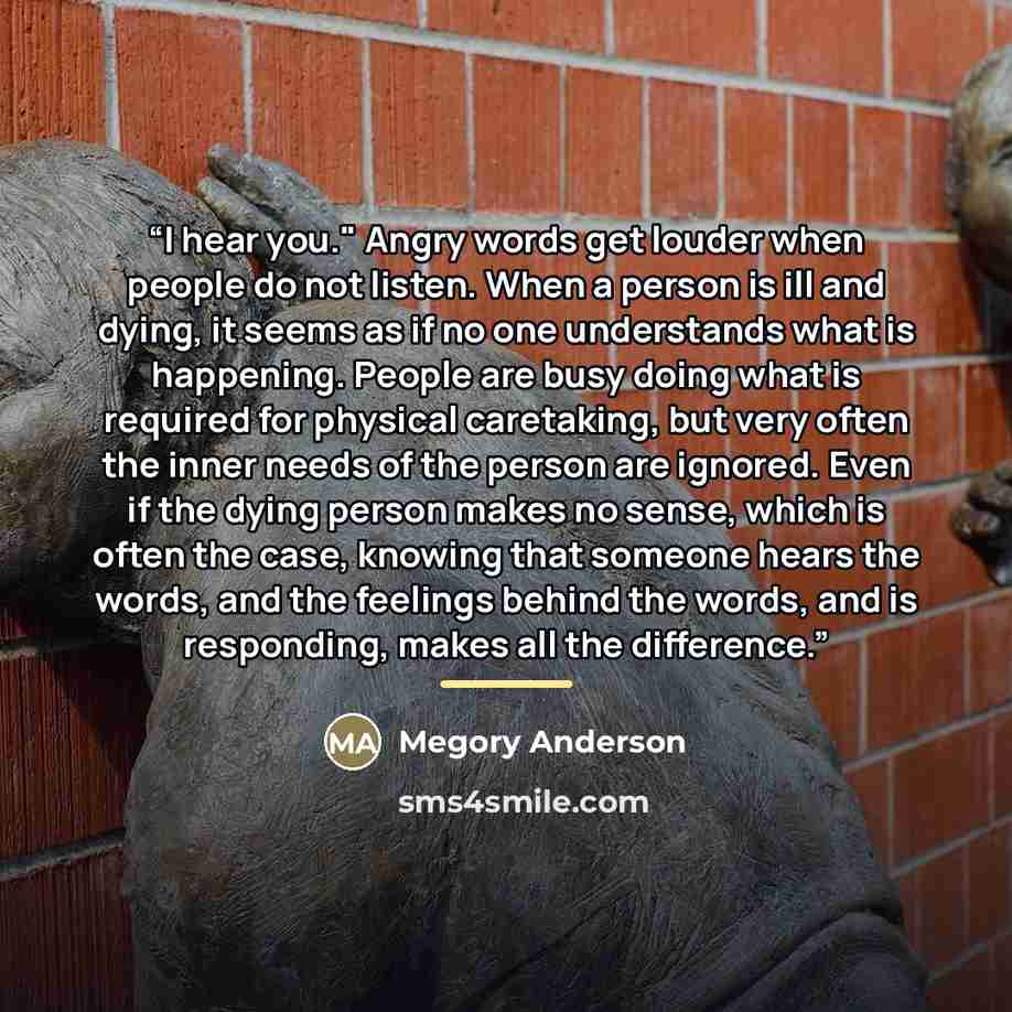 “I hear you." Angry words get louder when people do not listen. When a person is ill and dying, it seems as if no one understands what is happening. People are busy doing what is required for physical caretaking, but very often the inner needs of the person are ignored. Even if the dying person…” quote by Megory Anderson