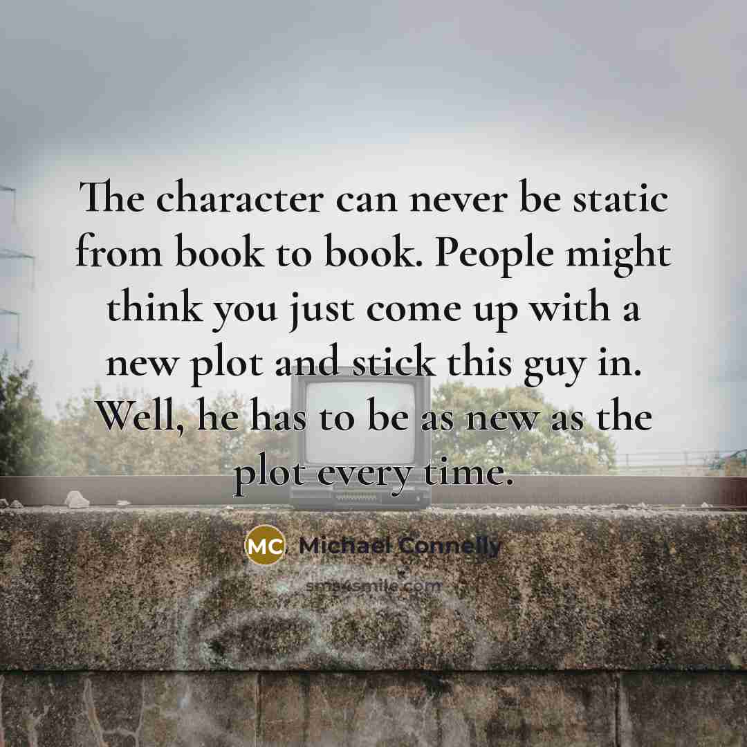 “The character can never be static from book to book. People might think you just come up with a new plot and stick this guy in. Well, he has to be as new as the plot every time.” quote by Michael Connelly