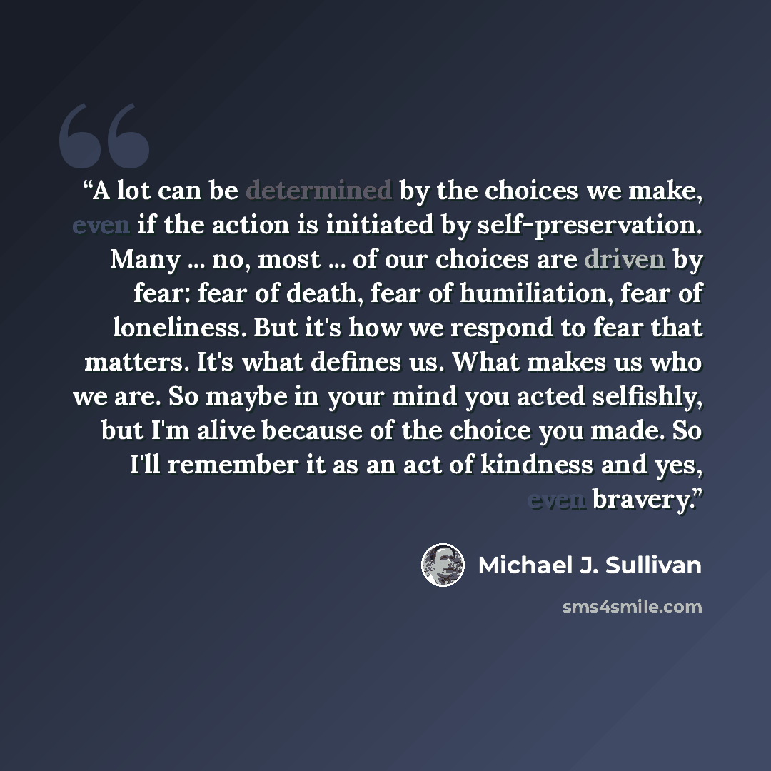 “A lot can be determined by the choices we make, even if the action is initiated by self-preservation. Many ... no, most ... of our choices are driven by fear: fear of death, fear of humiliation, fear of loneliness. But it's how we respond to fear that matters. It's what defines us. What makes us…” quote by Michael J. Sullivan