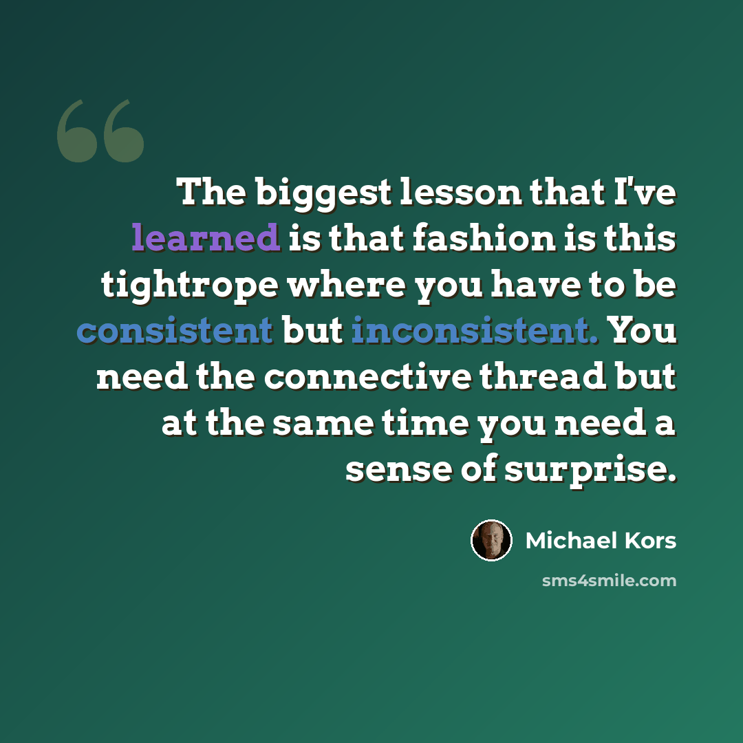 “The biggest lesson that I've learned is that fashion is this tightrope where you have to be consistent but inconsistent. You need the connective thread but at the same time you need a sense of surprise.” quote by Michael Kors