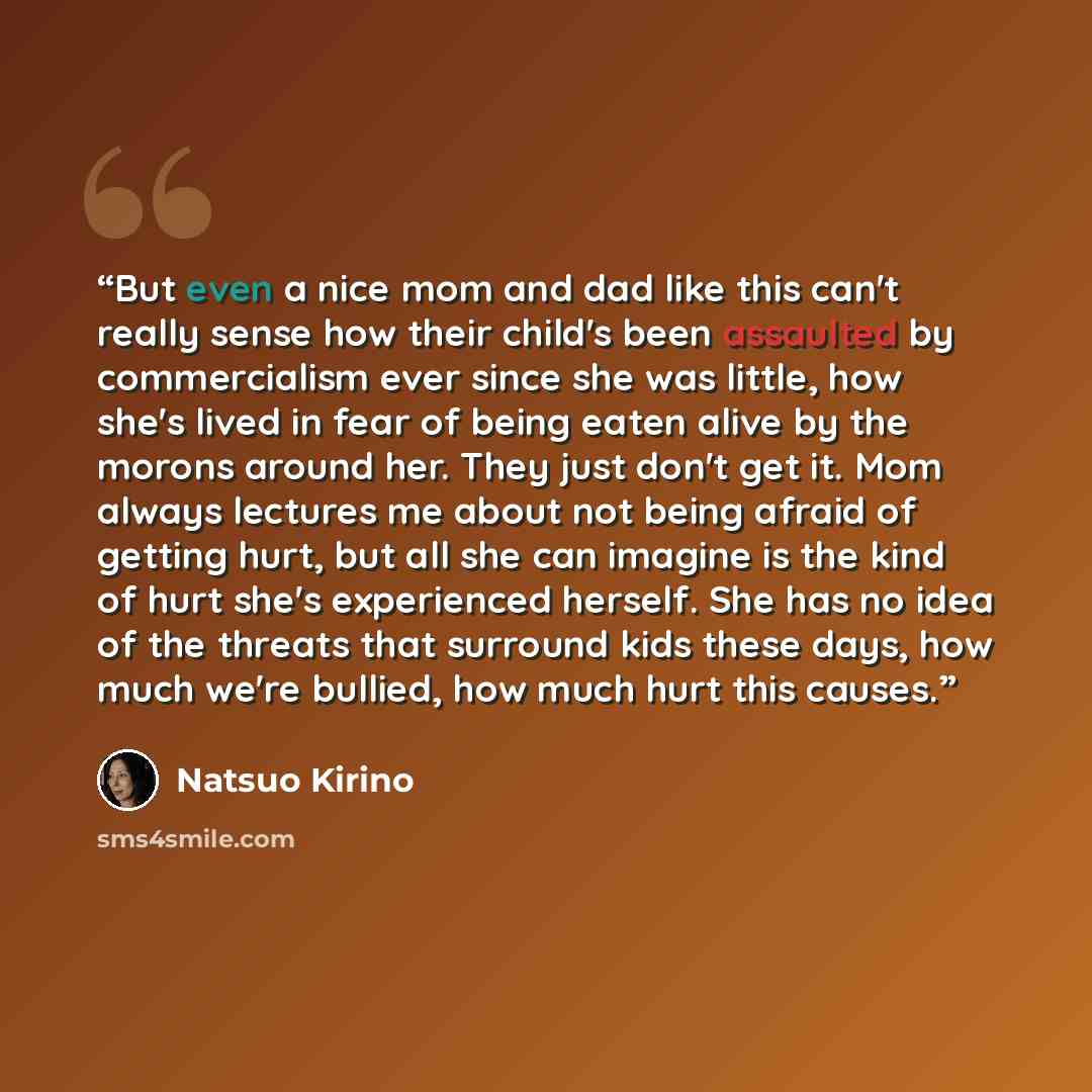 “But even a nice mom and dad like this can't really sense how their child's been assaulted by commercialism ever since she was little, how she's lived in fear of being eaten alive by the morons around her. They just don't get it. Mom always lectures me about not being afraid of getting hurt, but…” quote by Natsuo Kirino