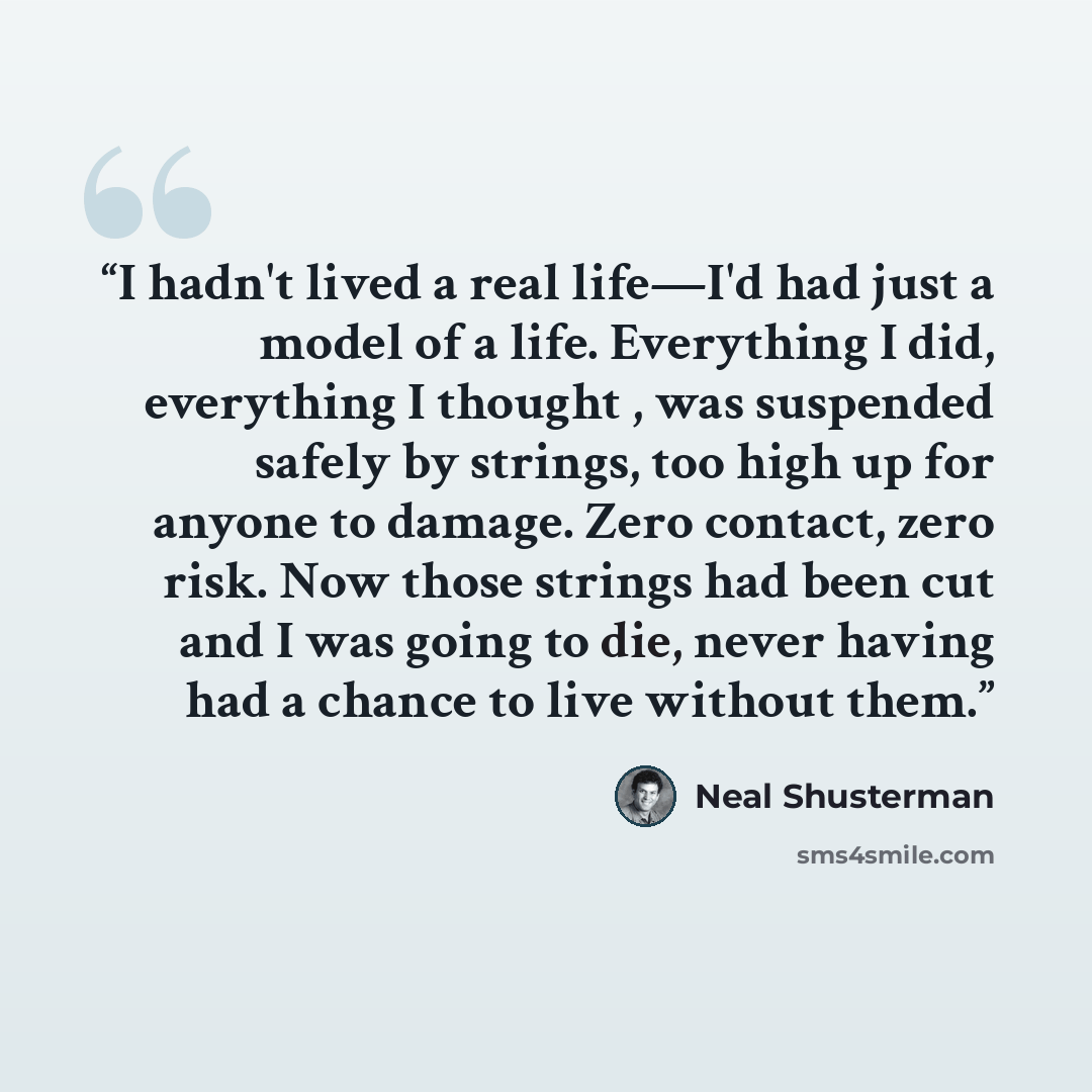 “I hadn't lived a real life―I'd had just a model of a life. Everything I did, everything I thought , was suspended safely by strings, too high up for anyone to damage. Zero contact, zero risk. Now those strings had been cut and I was going to die, never having had a chance to live without them.” quote by Neal Shusterman