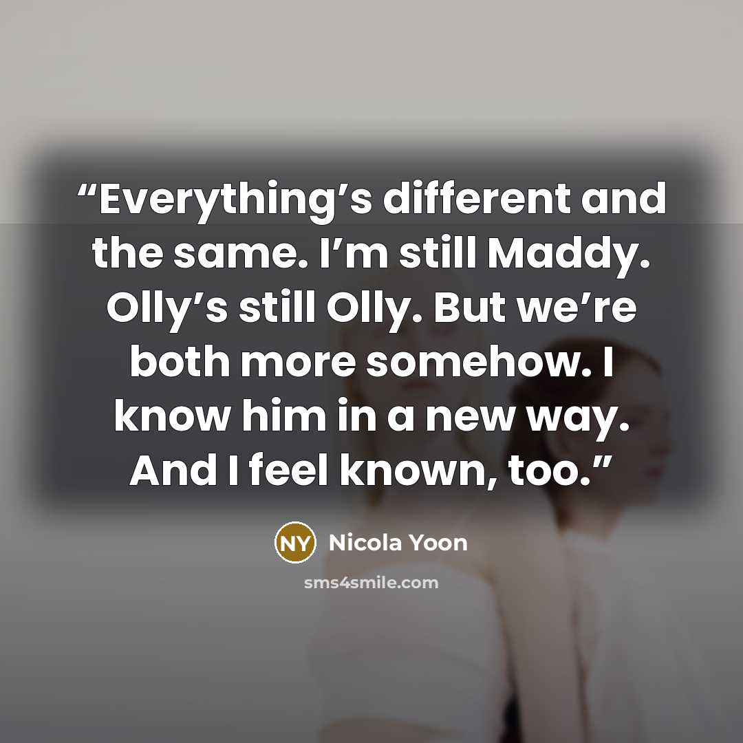 “Everything’s different and the same. I’m still Maddy. Olly’s still Olly. But we’re both more somehow. I know him in a new way. And I feel known, too.” quote by Nicola Yoon