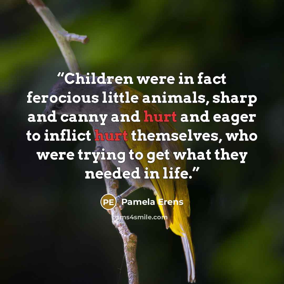 “Children were in fact ferocious little animals, sharp and canny and hurt and eager to inflict hurt themselves, who were trying to get what they needed in life.” quote by Pamela Erens