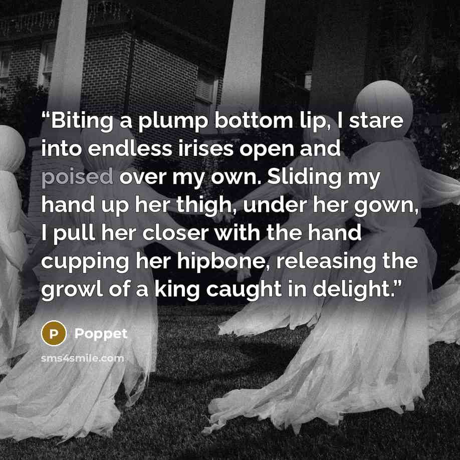 “Biting a plump bottom lip, I stare into endless irises open and poised over my own. Sliding my hand up her thigh, under her gown, I pull her closer with the hand cupping her hipbone, releasing the growl of a king caught in delight.” quote by Poppet