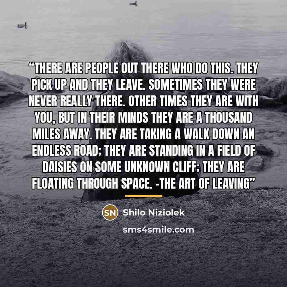 “There are people out there who do this. They pick up and they leave. Sometimes they were never really there. Other times they are with you, but in their minds they are a thousand miles away. They are taking a walk down an endless road; they are standing in a field of daisies on some unknown cliff…” quote by Shilo Niziolek