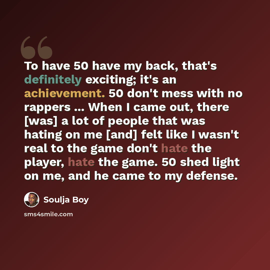 “To have 50 have my back, that's definitely exciting; it's an achievement. 50 don't mess with no rappers ... When I came out, there [was] a lot of people that was hating on me [and] felt like I wasn't real to the game don't hate the player, hate the game. 50 shed light on me, and he came to my…” quote by Soulja Boy