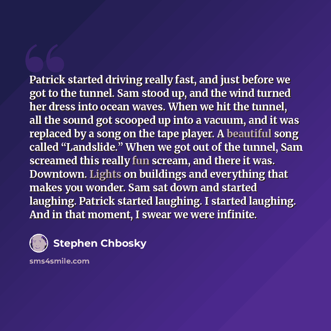 “Patrick started driving really fast, and just before we got to the tunnel. Sam stood up, and the wind turned her dress into ocean waves. When we hit the tunnel, all the sound got scooped up into a vacuum, and it was replaced by a song on the tape player. A beautiful song called “Landslide.” When…” quote by Stephen Chbosky