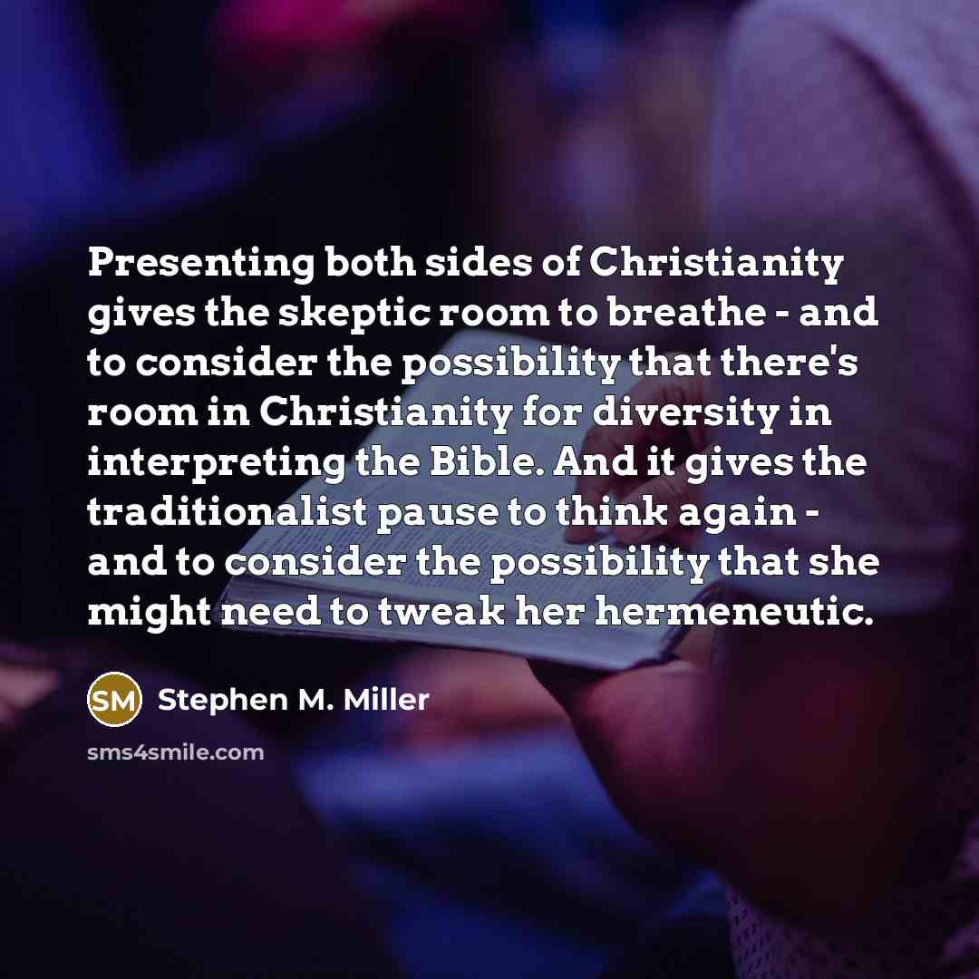 “Presenting both sides of Christianity gives the skeptic room to breathe - and to consider the possibility that there's room in Christianity for diversity in interpreting the Bible. And it gives the traditionalist pause to think again - and to consider the possibility that she might need to tweak…” quote by Stephen M. Miller