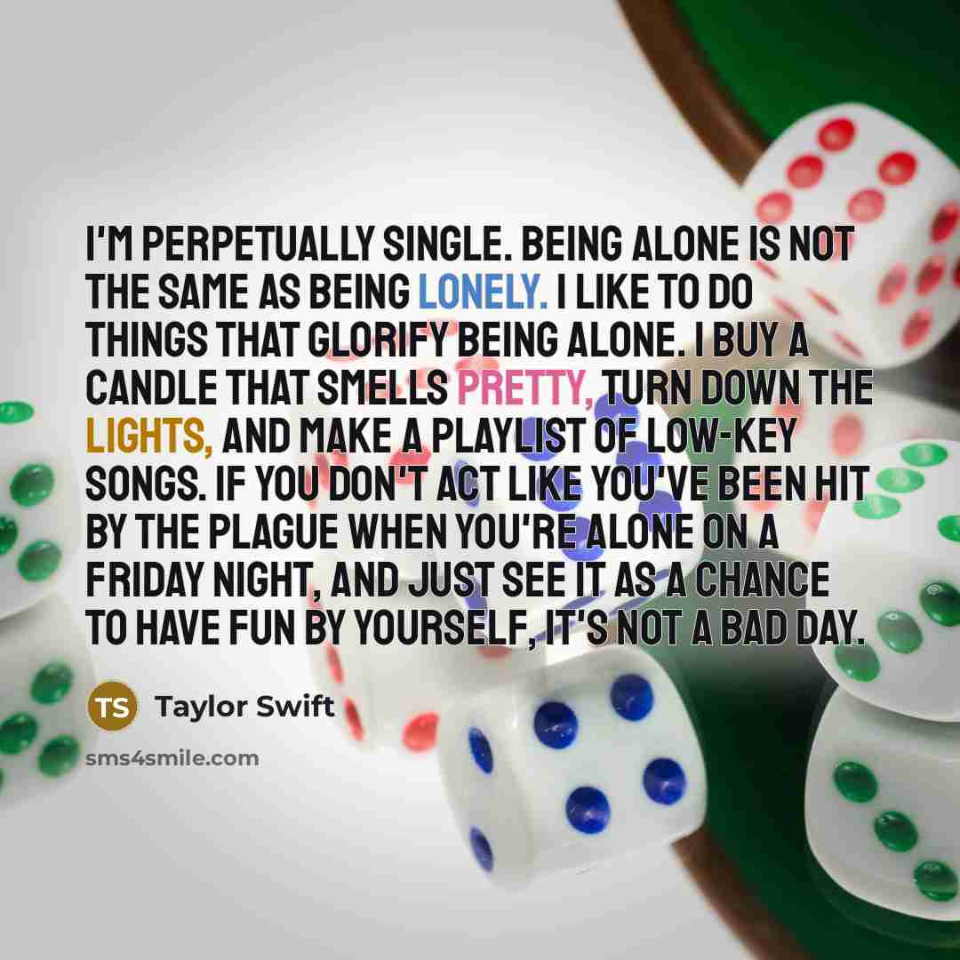 “I'm perpetually single. Being alone is not the same as being lonely. I like to do things that glorify being alone. I buy a candle that smells pretty, turn down the lights, and make a playlist of low-key songs. If you don't act like you've been hit by the plague when you're alone on a Friday night…” quote by Taylor Swift