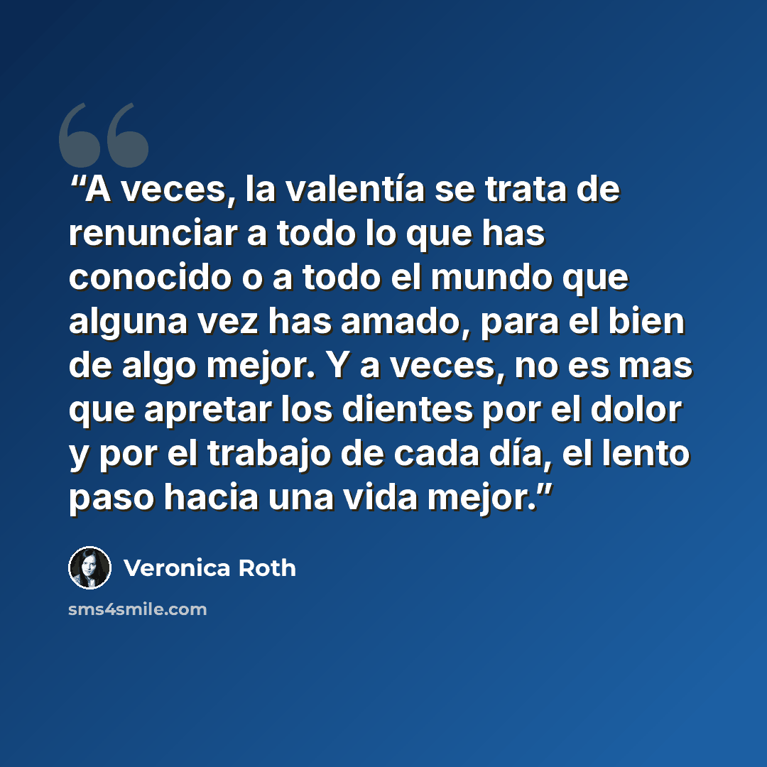 “A veces, la valentía se trata de renunciar a todo lo que has conocido o a todo el mundo que alguna vez has amado, para el bien de algo mejor. Y a veces, no es mas que apretar los dientes por el dolor y por el trabajo de cada día, el lento paso hacia una vida mejor.” quote by Veronica Roth