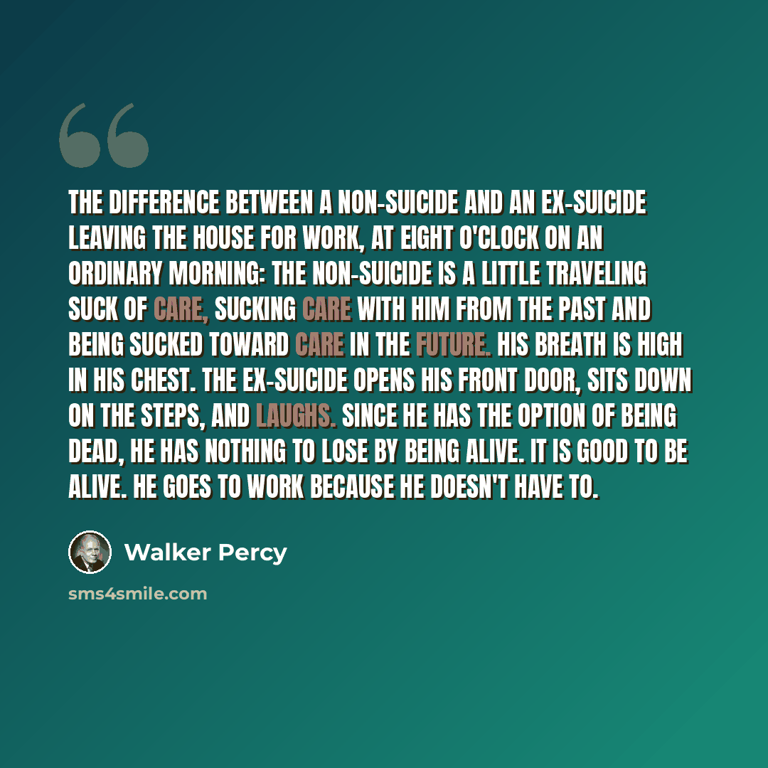 “The difference between a non-suicide and an ex-suicide leaving the house for work, at eight o'clock on an ordinary morning: The non-suicide is a little traveling suck of care, sucking care with him from the past and being sucked toward care in the future. His breath is high in his chest. The…” quote by Walker Percy