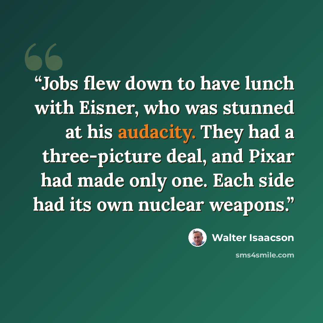 “Jobs flew down to have lunch with Eisner, who was stunned at his audacity. They had a three-picture deal, and Pixar had made only one. Each side had its own nuclear weapons.” quote by Walter Isaacson