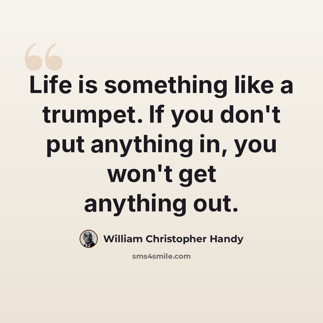 “Life is something like a trumpet. If you don't put anything in, you won't get anything out.” quote by William Christopher Handy