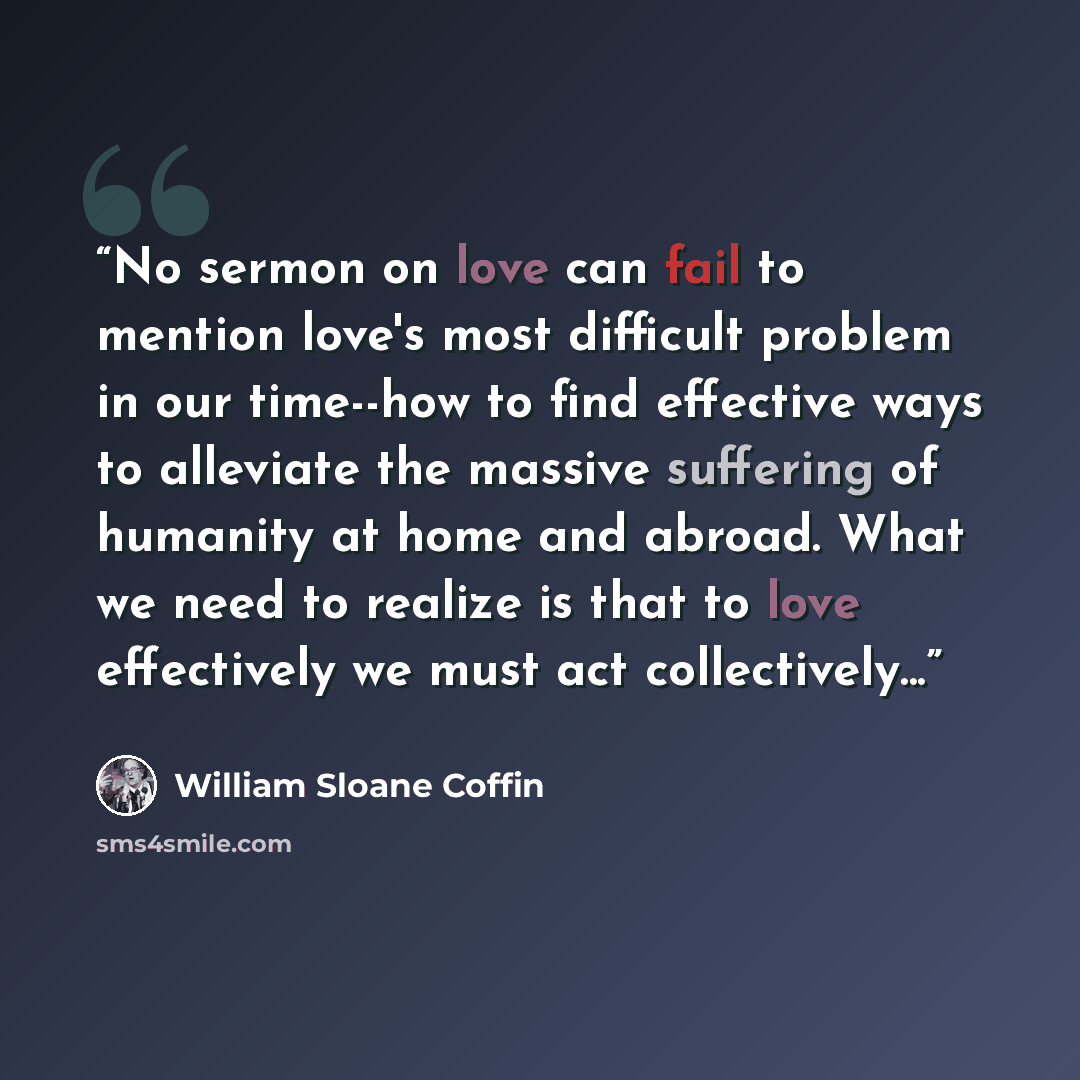 “No sermon on love can fail to mention love's most difficult problem in our time--how to find effective ways to alleviate the massive suffering of humanity at home and abroad. What we need to realize is that to love effectively we must act collectively...” quote by William Sloane Coffin