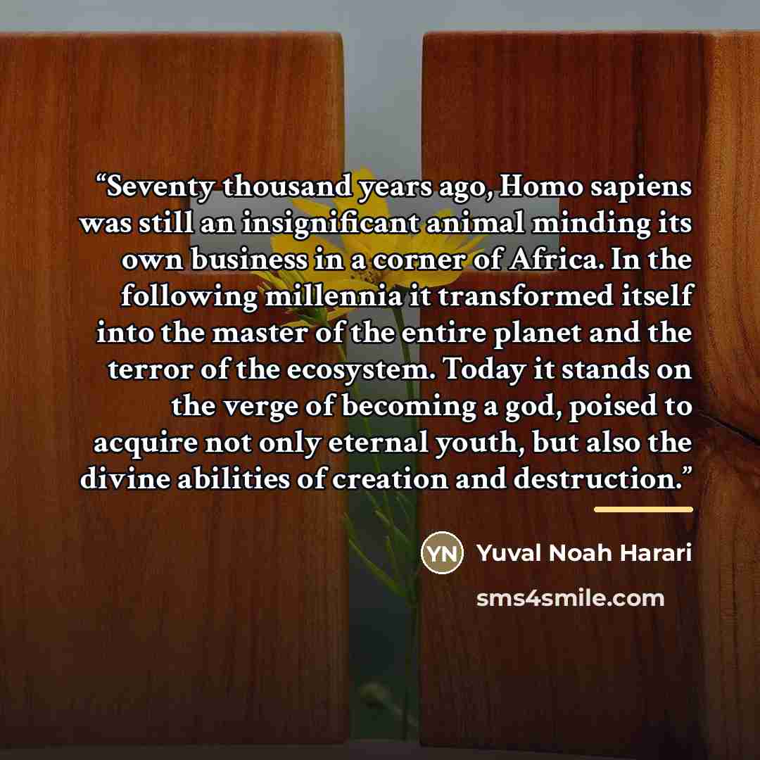 “Seventy thousand years ago, Homo sapiens was still an insignificant animal minding its own business in a corner of Africa. In the following millennia it transformed itself into the master of the entire planet and the terror of the ecosystem. Today it stands on the verge of becoming a god, poised…” quote by Yuval Noah Harari
